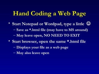 Hand Coding a Web Page Start Notepad or Wordpad, type a little   Save as *.html file (may have to MS around) May leave open, NO NEED TO EXIT Start browser, open the same *.html file Displays your file as a web page May also leave open 