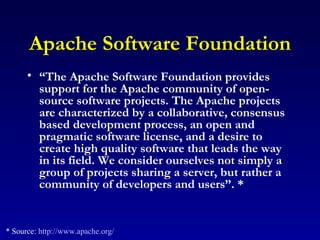 Apache Software Foundation “ The Apache Software Foundation provides support for the Apache community of open-source software projects. The Apache projects are characterized by a collaborative, consensus based development process, an open and pragmatic software license, and a desire to create high quality software that leads the way in its field. We consider ourselves not simply a group of projects sharing a server, but rather a community of developers and users”. *   * Source:  http://www.apache.org/ 