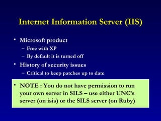 Internet Information Server (IIS) Microsoft product  Free with XP By default it is turned off History of security issues Critical to keep patches up to date NOTE : You do not have permission to run your own server in SILS – use either UNC’s server (on isis) or the SILS server (on Ruby) 