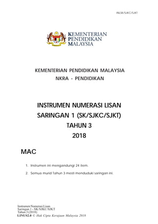 Item Tugasan
Instrumen Numerasi Lisan
Saringan 1 - SK/SJKC/SJKT
Tahun 3 (2018)
INLSK/SJKC/SJKT
1
LINUS2.0 © Hak Cipta Kerajaan Malaysia 2018
KEMENTERIAN PENDIDIKAN MALAYSIA
NKRA - PENDIDIKAN
INSTRUMEN NUMERASI LISAN
SARINGAN 1 (SK/SJKC/SJKT)
TAHUN 3
2018
MAC
1. Instrumen ini mengandungi 24 item.
2. Semua murid Tahun 3 mesti menduduki saringan ini.
 