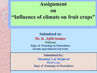 Assignment
on
“Influence of climate on fruit crops”
Submitted to:
Dr. K. Ajith kumar
Professor
Dept. of Pomology & Floriculture
Kerala Agricultural University
Submitted by:
Manohar Lal Meghwal
Ph.D I year
Dept. of Pomology & Floriculture
 