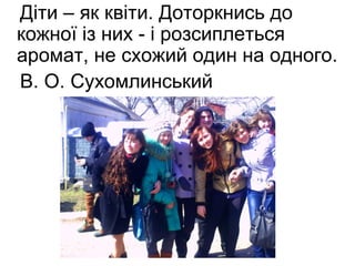 Діти – як квіти. Доторкнись до 
кожної із них - і розсиплеться 
аромат, не схожий один на одного. 
В. О. Сухомлинський 
 