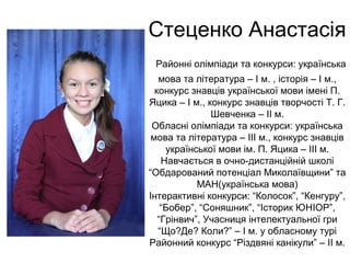 Стеценко Анастасія 
Районні олімпіади та конкурси: українська 
мова та література – І м. , історія – І м., 
конкурс знавців української мови імені П. 
Яцика – І м., конкурс знавців творчості Т. Г. 
Шевченка – ІІ м. 
Обласні олімпіади та конкурси: українська 
мова та література – ІІІ м., конкурс знавців 
української мови ім. П. Яцика – ІІІ м. 
Навчається в очно-дистанційній школі 
“Обдарований потенціал Миколаївщини” та 
МАН(українська мова) 
Інтерактивні конкурси: “Колосок”, “Кенгуру”, 
“Бобер”, “Соняшник”, “Історик ЮНІОР”, 
“Грінвич”, Учасниця інтелектуальної гри 
“Що?Де? Коли?” – І м. у обласному турі 
Районний конкурс “Різдвяні канікули” – ІІ м. 
 