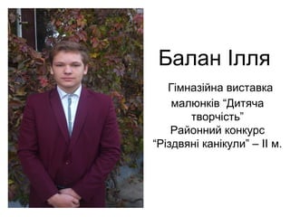Балан Ілля 
Гімназійна виставка 
малюнків “Дитяча 
творчість” 
Районний конкурс 
“Різдвяні канікули” – ІІ м. 
 