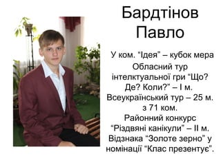 Бардтінов 
Павло 
У ком. “Ідея” – кубок мера 
Обласний тур 
інтелктуальної гри “Що? 
Де? Коли?” – І м. 
Всеукраїнський тур – 25 м. 
з 71 ком. 
Районний конкурс 
“Різдвяні канікули” – ІІ м. 
Відзнака “Золоте зерно” у 
номінації “Клас презентує”. 
 