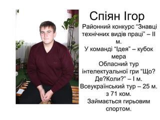Спіян Ігор 
Районний конкурс “Знавці 
технічних видів праці” – ІІ 
м. 
У команді “Ідея” – кубок 
мера 
Обласний тур 
інтелектуальної гри “Що? 
Де?Коли?” – І м. 
Всеукраїнський тур – 25 м. 
з 71 ком. 
Займається гирьовим 
спортом. 
 