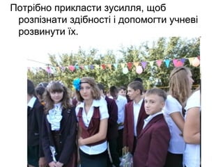 Потрібно прикласти зусилля, щоб 
розпізнати здібності і допомогти учневі 
розвинути їх. 
