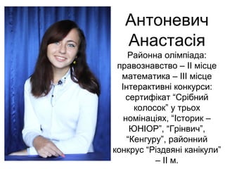 Антоневич 
Анастасія 
Районна олімпіада: 
правознавство – ІІ місце 
математика – ІІІ місце 
Інтерактивні конкурси: 
сертифікат “Срібний 
колосок” у трьох 
номінаціях, “Історик – 
ЮНІОР”, “Грінвич”, 
“Кенгуру”, районний 
конкрус “Різдвяні канікули” 
– ІІ м. 
 