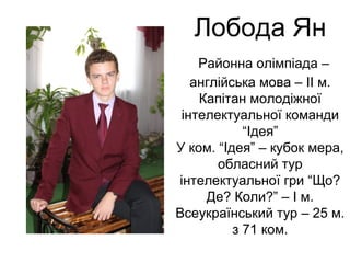 Лобода Ян 
Районна олімпіада – 
англійська мова – ІІ м. 
Капітан молодіжної 
інтелектуальної команди 
“Ідея” 
У ком. “Ідея” – кубок мера, 
обласний тур 
інтелектуальної гри “Що? 
Де? Коли?” – І м. 
Всеукраїнський тур – 25 м. 
з 71 ком. 
 