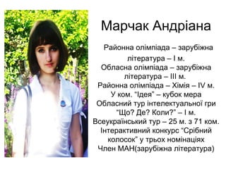 Марчак Андріана 
Районна олімпіада – зарубіжна 
література – І м. 
Обласна олімпіада – зарубіжна 
література – ІІІ м. 
Районна олімпіада – Хімія – ІV м. 
У ком. “Ідея” – кубок мера 
Обласний тур інтелектуальної гри 
“Що? Де? Коли?” – І м. 
Всеукраїнський тур – 25 м. з 71 ком. 
Інтерактивний конкурс “Срібний 
колосок” у трьох номінаціях 
Член МАН(зарубіжна література) 
 