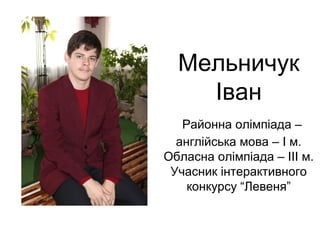 Мельничук 
Іван 
Районна олімпіада – 
англійська мова – І м. 
Обласна олімпіада – ІІІ м. 
Учасник інтерактивного 
конкурсу “Левеня” 
 