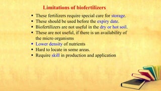 Limitations of biofertilizers
 These fertilizers require special care for storage.
 These should be used before the expiry date.
 Biofertilizers are not useful in the dry or hot soil.
 These are not useful, if there is un availability of
the micro organisms
 Lower density of nutrients
 Hard to locate in some areas.
 Require skill in production and application
 