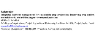 References:
Integrated nutrient management for sustainable crop production, improving crop quality
and soil health, and minimizing environmental pollution
Milkha S. AulakhA
ACollege of Agriculture, Punjab Agricultural University, Ludhiana 141004, Punjab, India, Email
msaulakh2004@yahoo.co.in
Principles of Agronomy- SR REDDY 4th edition, Kalyani publishers Delhi.
 