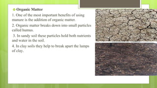  Organic Matter
1. One of the most important benefits of using
manure is the addition of organic matter.
2. Organic matter breaks down into small particles
called humus.
3. In sandy soil these particles hold both nutrients
and water in the soil.
4. In clay soils they help to break apart the lumps
of clay.
 