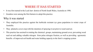 WHERE IT HAS STARTED
• It was first started in the Lock hart district of North South Wales, Australia in 1996.
• Goodens were among the first farmers to adopt this practice.
Why it was started
• They employed this practice against the herbicide resistant rye grass population in winter crops of
Australia.
• They planted a cover crop with the intention of spraying it out prior to weed seed set.
• This practice has assisted in rotating the chemical groups, maintaining ground cover, preventing weed
seed set and adding valuable nitrogen from pulse nitrogen fixation, as well as providing agronomic
benefits of improved soil health and water holding capacity to the farm’s cropping system
 