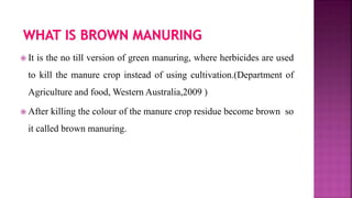  It is the no till version of green manuring, where herbicides are used
to kill the manure crop instead of using cultivation.(Department of
Agriculture and food, Western Australia,2009 )
 After killing the colour of the manure crop residue become brown so
it called brown manuring.
 