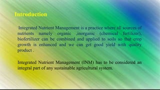 Introduction
Integrated Nutrient Management is a practice where all sources of
nutrients namely organic ,inorganic (chemical fertilizer),
biofertilizer can be combined and applied to soils so that crop
growth is enhanced and we can get good yield with quality
product .
Integrated Nutrient Management (INM) has to be considered an
integral part of any sustainable agricultural system.
 