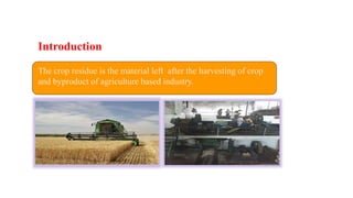 The crop residue is the material left after the harvesting of crop
and byproduct of agriculture based industry.
Introduction
 