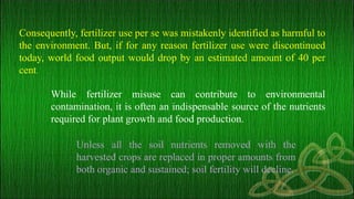 Consequently, fertilizer use per se was mistakenly identified as harmful to
the environment. But, if for any reason fertilizer use were discontinued
today, world food output would drop by an estimated amount of 40 per
cent.
While fertilizer misuse can contribute to environmental
contamination, it is often an indispensable source of the nutrients
required for plant growth and food production.
Unless all the soil nutrients removed with the
harvested crops are replaced in proper amounts from
both organic and sustained; soil fertility will decline.
 
