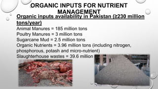 16
ORGANIC INPUTS FOR NUTRIENT
MANAGEMENT
Organic inputs availability in Pakistan (≥230 million
tons/year)
Animal Manures = 185 million tons
Poultry Manures = 3 million tons
Sugarcane Mud = 2.5 million tons
Organic Nutrients = 3.96 million tons (including nitrogen,
phosphorous, potash and micro-nutrient)
Slaughterhouse wastes = 39.6 million tons
 