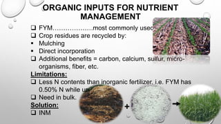 ORGANIC INPUTS FOR NUTRIENT
MANAGEMENT
 FYM……………….most commonly used.
 Crop residues are recycled by:
 Mulching
 Direct incorporation
 Additional benefits = carbon, calcium, sulfur, micro-
organisms, fiber, etc.
Limitations:
 Less N contents than inorganic fertilizer, i.e. FYM has
0.50% N while urea 46%.
 Need in bulk.
Solution:
 INM
+ 17
 