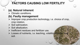FACTORS CAUSING LOW FERTILITY
(a). Natural inherent
 Climatic conditions.
(b). Faulty management
 Improper crop production technology, i.e. choice of crop,
crop rotation.
 Soil salinization.
 Soil alkalization.
 Inefficient residues and fertilizer use.
 Losses of nutrients, i.e. leaching, volatilization etc. from
soil.
4
 