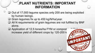 PLANT NUTRIENTS: IMPORTANT
INFORMATION
 Out of 17,000 legume species only 200 are being exploited
by human beings.
 Grain legumes fix up to 450 kg/N/ha/year.
 All N requirements of grain legumes are not fulfilled by BNF
alone.
 Application of 12.5 tones/ha FYM or compost in INDIA can
increase yield of different crops by 120-200 kg/ha.
7
 
