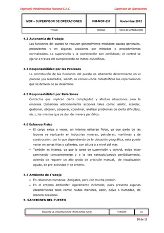 Ingeniería Metalmecánica Nacional S.A.C.                                 Supervisor de Operaciones



     MOF – SUPERVISOR DE OPERACIONES                    INM-MOF-231           Noviembre 2012

                        TITULO                                CÓDIGO          FECHA DE APROBACIÓN


  4.3 Autonomía de Trabajo
       Las funciones del puesto se realizan generalmente mediante pautas generales,
       precedentes     y   en    algunas   ocasiones    por    métodos   o    procedimientos
       normalizados. La supervisión y la coordinación son periódicas; el control se
       ejerce a través del cumplimiento de metas específicas.


  4.4 Responsabilidad por los Procesos
       La contribución de las funciones del puesto es altamente determinante en el
       proceso y/o resultados, siendo en consecuencia catastróficas las repercusiones
       que se deriven de su desarrollo.


  4.5 Responsabilidad por Relaciones
       Contactos que implican cierta complejidad y afectan situaciones para la
       empresa (considera adicionalmente acciones tales como: asistir, atender,
       gestionar, obtener, cooperar, coordinar, analizar problemas de cierta dificultad,
       etc.), los mismos que se dan de manera periódica.


  4.6 Esfuerzo Físico
        El cargo exige a veces, un intenso esfuerzo físico, ya que parte de las
          labores se realizarán en industrias mineras, petroleras, marítimas y de
          construcción, por lo que dependiendo de la ubicación geográfica, esta puede
          variar en zonas frías o calientes, con altura o a nivel del mar.
        También es intenso, ya que la tarea de supervisión y control, exige estar
          caminando constantemente y a la vez sentado/parado periódicamente,
          además de requerir un alto grado de precisión manual,              de visualización
          aguda, de pro-actividad y de criterio.


  4.7 Ambiente de Trabajo
        En relaciones humanas: Amigable, pero con mucha presión.
        En el entorno ambiente: Ligeramente incómodo, pues presenta algunas
          características tales como: ruidos menores, calor, polvo o humedad, de
          manera ocasional.
  5. SANCIONES DEL PUESTO



                 MANUAL DE ORGANIZACIÓN Y FUNCIONES (MOF)                    VERSIÓN           01


                                                                                            10 de 13
 