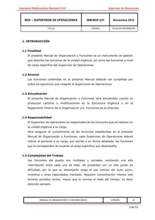 Ingeniería Metalmecánica Nacional S.A.C.                              Supervisor de Operaciones



     MOF – SUPERVISOR DE OPERACIONES                    INM-MOF-231       Noviembre 2012

                        TITULO                              CÓDIGO       FECHA DE APROBACIÓN




  1. INTRODUCCIÓN


  1.1 Finalidad
       El presente Manual de Organización y Funciones es un instrumento de gestión
       que describe las funciones de la unidad orgánica, así como las funciones a nivel
       de cargo específico del Supervisor de Operaciones.


  1.2 Alcance
       Las funciones contenidas en el presente Manual deberán ser cumplidas por
       todos los ejecutivos que integren la Supervisión de Operaciones.


  1.3 Actualización
       El presente Manual de Organización y Funciones será actualizado cuando se
       produzcan cambios o modificaciones en la Estructura Orgánica o en el
       Reglamento Interno de la Organización y/o Funciones de la empresa.


  1.4 Responsabilidad
       El Supervisor de operaciones es responsable de las funciones que se realizan en
       la unidad orgánica a su cargo.
       Para asegurar el cumplimiento de las funciones establecidas en el presente
       Manual de Organización y Funciones, cada Supervisor de Operaciones deberá
       indicar al personal a su cargo, por escrito y en forma detallada, las funciones
       que le corresponden de acuerdo al cargo específico que desempeña.


  1.5 Complejidad del Trabajo
       Las funciones del puesto son múltiples y variadas, existiendo una alta
       interrelación entre cada una de ellas. Se presentan con un alto grado de
       dificultad, por lo que su desempeño exige el uso intenso del buen juicio,
       inventiva y otras capacidades mentales. Requiere concentración intensa solo
       durante periodos cortos, mayor que lo normal el resto del tiempo; es decir
       atención siempre.




                 MANUAL DE ORGANIZACIÓN Y FUNCIONES (MOF)               VERSIÓN           01


                                                                                       3 de 13
 
