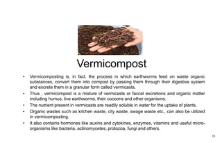 Vermicompost
15
• Vermicomposting is, in fact, the process in which earthworms feed on waste organic
substances, convert them into compost by passing them through their digestive system
and excrete them in a granular form called vermicasts.
• Thus , vermicompost is a mixture of vermicasts or faccal excretions and organic matter
including humus, live earthworms, their cocoons and other organisms.
• The nutrient present in vermicasts are readily soluble in water for the uptake of plants.
• Organic wastes such as kitchen waste, city waste, swage waste etc., can also be utilized
in vermicomposting.
• It also contains hormones like auxins and cytokines, enzymes, vitamins and useful micro-
organisms like bacteria, actinomycetes, protozoa, fungi and others.
 