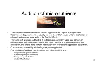Addition of micronutrients
20
• The most common method of micronutrient application for crops is soil application.
Recommended application rates usually are less than 10lb/acre, so uniform application of
micronutrient sources separately in the field is difficult.
• Therefore both granular and fluid NPK fertilizers are commonly used as a carriers of
micronutrients. Including micronutrients with mixed fertilizer is a convenient method of
application, and allows more uniform distribution with conventional application equipment.
• Costs are also reduced by eliminating a separate application.
• Four methods of applying micronutrients with mixed fertilizer are :
– Incorporation with granular fertilizers
– Bulk blending with granular fertilizers
– Coating onto granular fertilizers
– Mixed with fluid fertilizers
 