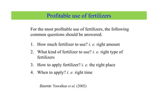 Profitable use of fertilizers
For the most profitable use of fertilizers, the following
common questions should be answered.
1. How much fertilizer to use? i. e. right amount
2. What kind of fertilizer to use? i. e. right type of
fertilizers
3. How to apply fertilizer? i. e. the right place
4. When to apply? i. e. right time
Source: Yawalkar et al, (2002)
 