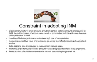 Constraint in adopting INM
• Organic manures have small amounts of nutrient content so large amounts are required to
fulfill the nutrient needs of various crops, which is not possible for India with more than one
billion population to feed.
• Handling of bulky organic manures involves high cost of transportation.
• Increasing competitive value of crop residue as animal feed affects recycling of agricultural
wastes.
• Extra cost and time are required in raising green manure crops.
• Marketing of bio-fertilizers become difficult because the product contains living organisms.
• There is a lack of suitable carrier material such as peat having longer shelf life.
31
 