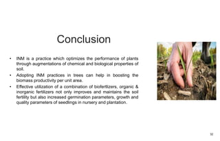 Conclusion
• INM is a practice which optimizes the performance of plants
through augmentations of chemical and biological properties of
soil.
• Adopting INM practices in trees can help in boosting the
biomass productivity per unit area.
• Effective utilization of a combination of biofertlizers, organic &
inorganic fertilizers not only improves and maintains the soil
fertility but also increased germination parameters, growth and
quality parameters of seedlings in nursery and plantation.
32
 