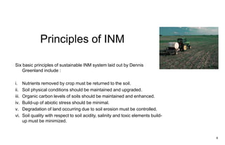 Principles of INM
6
Six basic principles of sustainable INM system laid out by Dennis
Greenland include :
i. Nutrients removed by crop must be returned to the soil.
ii. Soil physical conditions should be maintained and upgraded.
iii. Organic carbon levels of soils should be maintained and enhanced.
iv. Build-up of abiotic stress should be minimal.
v. Degradation of land occurring due to soil erosion must be controlled.
vi. Soil quality with respect to soil acidity, salinity and toxic elements build-
up must be minimized.
 