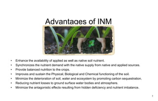Advantages of INM
• Enhance the availability of applied as well as native soil nutrient.
• Synchronizes the nutrient demand with the native supply from native and applied sources.
• Provide balanced nutrition to the crops.
• Improves and sustain the Physical, Biological and Chemical functioning of the soil.
• Minimize the deterioration of soil, water and ecosystem by promoting carbon sequestration.
• Reducing nutrient losses to ground surface water bodies and atmosphere.
• Minimize the antagonistic effects resulting from hidden deficiency and nutrient imbalance.
7
 