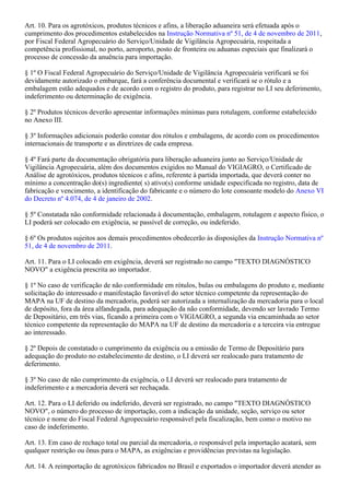 Art. 10. Para os agrotóxicos, produtos técnicos e afins, a liberação aduaneira será efetuada após o
cumprimento dos procedimentos estabelecidos na ,Instrução Normativa nº 51, de 4 de novembro de 2011
por Fiscal Federal Agropecuário do Serviço/Unidade de Vigilância Agropecuária, respeitada a
competência profissional, no porto, aeroporto, posto de fronteira ou aduanas especiais que finalizará o
processo de concessão da anuência para importação.
§ 1º O Fiscal Federal Agropecuário do Serviço/Unidade de Vigilância Agropecuária verificará se foi
devidamente autorizado o embarque, fará a conferência documental e verificará se o rótulo e a
embalagem estão adequados e de acordo com o registro do produto, para registrar no LI seu deferimento,
indeferimento ou determinação de exigência.
§ 2º Produtos técnicos deverão apresentar informações mínimas para rotulagem, conforme estabelecido
no Anexo III.
§ 3º Informações adicionais poderão constar dos rótulos e embalagens, de acordo com os procedimentos
internacionais de transporte e as diretrizes de cada empresa.
§ 4º Fará parte da documentação obrigatória para liberação aduaneira junto ao Serviço/Unidade de
Vigilância Agropecuária, além dos documentos exigidos no Manual do VIGIAGRO, o Certificado de
Análise de agrotóxicos, produtos técnicos e afins, referente à partida importada, que deverá conter no
mínimo a concentração do(s) ingrediente( s) ativo(s) conforme unidade especificada no registro, data de
fabricação e vencimento, a identificação do fabricante e o número do lote consoante modelo do Anexo VI
.do Decreto nº 4.074, de 4 de janeiro de 2002
§ 5º Constatada não conformidade relacionada à documentação, embalagem, rotulagem e aspecto físico, o
LI poderá ser colocado em exigência, se passível de correção, ou indeferido.
§ 6º Os produtos sujeitos aos demais procedimentos obedecerão às disposições da Instrução Normativa nº
.51, de 4 de novembro de 2011
Art. 11. Para o LI colocado em exigência, deverá ser registrado no campo "TEXTO DIAGNÓSTICO
NOVO" a exigência prescrita ao importador.
§ 1º No caso de verificação de não conformidade em rótulos, bulas ou embalagens do produto e, mediante
solicitação do interessado e manifestação favorável do setor técnico competente da representação do
MAPA na UF de destino da mercadoria, poderá ser autorizada a internalização da mercadoria para o local
de depósito, fora da área alfandegada, para adequação da não conformidade, devendo ser lavrado Termo
de Depositário, em três vias, ficando a primeira com o VIGIAGRO, a segunda via encaminhada ao setor
técnico competente da representação do MAPA na UF de destino da mercadoria e a terceira via entregue
ao interessado.
§ 2º Depois de constatado o cumprimento da exigência ou a emissão de Termo de Depositário para
adequação do produto no estabelecimento de destino, o LI deverá ser realocado para tratamento de
deferimento.
§ 3º No caso de não cumprimento da exigência, o LI deverá ser realocado para tratamento de
indeferimento e a mercadoria deverá ser rechaçada.
Art. 12. Para o LI deferido ou indeferido, deverá ser registrado, no campo "TEXTO DIAGNÓSTICO
NOVO", o número do processo de importação, com a indicação da unidade, seção, serviço ou setor
técnico e nome do Fiscal Federal Agropecuário responsável pela fiscalização, bem como o motivo no
caso de indeferimento.
Art. 13. Em caso de rechaço total ou parcial da mercadoria, o responsável pela importação acatará, sem
qualquer restrição ou ônus para o MAPA, as exigências e providências previstas na legislação.
Art. 14. A reimportação de agrotóxicos fabricados no Brasil e exportados o importador deverá atender as
 