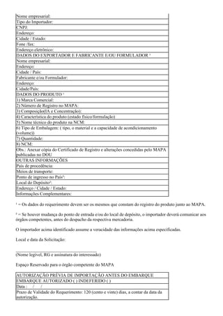 Nome empresarial:
Tipo do Importador:
CNPJ:
Endereço:
Cidade / Estado:
Fone /fax:
Endereço eletrônico:
DADOS DO EXPORTADOR E FABRICANTE E/OU FORMULADOR ¹
Nome empresarial:
Endereço:
Cidade / País:
Fabricante e/ou Formulador:
Endereço:
Cidade/País:
DADOS DO PRODUTO ¹
1) Marca Comercial:
2) Número de Registro no MAPA:
3) Composição(IA e Concentração):
4) Característica do produto (estado físico/formulação)
5) Nome técnico do produto na NCM:
6) Tipo de Embalagem: ( tipo, o material e a capacidade de acondicionamento
(volume))
7) Quantidade:
8) NCM:
Obs.: Anexar cópia do Certificado de Registro e alterações concedidas pelo MAPA
publicadas no DOU
OUTRAS INFORMAÇÕES
País de procedência:
Meios de transporte:
Ponto de ingresso no País²:
Local do Depósito²:
Endereço / Cidade / Estado:
Informações Complementares:
¹ = Os dados do requerimento devem ser os mesmos que constam do registro do produto junto ao MAPA.
² = Se houver mudança do ponto de entrada e/ou do local de depósito, o importador deverá comunicar aos
órgãos competentes, antes do despacho da respectiva mercadoria.
O importador acima identificado assume a veracidade das informações acima especificadas.
Local e data da Solicitação:
____________________________________
(Nome legível, RG e assinatura do interessado)
Espaço Reservado para o órgão competente do MAPA
AUTORIZAÇÃO PRÉVIA DE IMPORTAÇÃO ANTES DO EMBARQUE
EMBARQUE AUTORIZADO ( ) INDEFERIDO ( )
Data : / /
Prazo de Validade do Requerimento: 120 (cento e vinte) dias, a contar da data da
autorização.
 