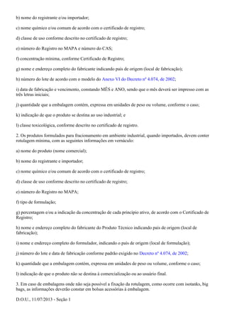 b) nome do registrante e/ou importador;
c) nome químico e/ou comum de acordo com o certificado de registro;
d) classe de uso conforme descrito no certificado de registro;
e) número do Registro no MAPA e número do CAS;
f) concentração mínima, conforme Certificado de Registro;
g) nome e endereço completo do fabricante indicando país de origem (local de fabricação);
h) número do lote de acordo com o modelo do ;Anexo VI do Decreto nº 4.074, de 2002
i) data de fabricação e vencimento, constando MÊS e ANO, sendo que o mês deverá ser impresso com as
três letras iniciais;
j) quantidade que a embalagem contém, expressa em unidades de peso ou volume, conforme o caso;
k) indicação de que o produto se destina ao uso industrial; e
l) classe toxicológica, conforme descrito no certificado de registro.
2. Os produtos formulados para fracionamento em ambiente industrial, quando importados, devem conter
rotulagem mínima, com as seguintes informações em vernáculo:
a) nome do produto (nome comercial);
b) nome do registrante e importador;
c) nome químico e/ou comum de acordo com o certificado de registro;
d) classe de uso conforme descrito no certificado de registro;
e) número do Registro no MAPA;
f) tipo de formulação;
g) percentagem e/ou a indicação da concentração de cada princípio ativo, de acordo com o Certificado de
Registro;
h) nome e endereço completo do fabricante do Produto Técnico indicando país de origem (local de
fabricação);
i) nome e endereço completo do formulador, indicando o país de origem (local de formulação);
j) número do lote e data de fabricação conforme padrão exigido no ;Decreto nº 4.074, de 2002
k) quantidade que a embalagem contém, expressa em unidades de peso ou volume, conforme o caso;
l) indicação de que o produto não se destina à comercialização ou ao usuário final.
3. Em caso de embalagens onde não seja possível a fixação da rotulagem, como ocorre com isotanks, big
bags, as informações deverão constar em bolsas acessórias à embalagem.
D.O.U., 11/07/2013 - Seção 1
 