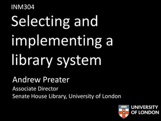 INM304
Selecting and
implementing a
library system
Andrew Preater
Associate Director
Senate House Library, University of London
 