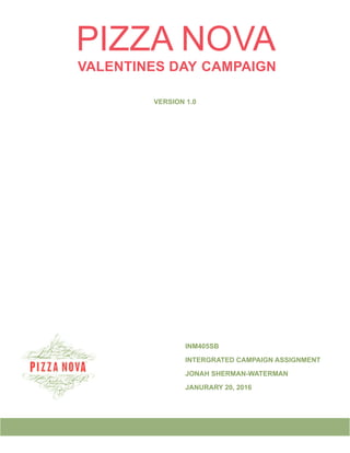 PIZZA NOVA
VALENTINES DAY CAMPAIGN
VERSION 1.0
								INM405SB
								INTERGRATED CAMPAIGN ASSIGNMENT
								JONAH SHERMAN-WATERMAN
								JANURARY 20, 2016
 