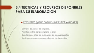 3.4 TECNICAS Y RECURSOS DISPONIBLES
PARA SU ELABORACION
 RECURSOS (¿QUE O QUIEN ME PUEDE AYUDAR?)
- Ejemplos de planes de empresa.
- Plantillas on-line para completar tu plan.
- Cuestionarios o test de evaluación de ideas/proyectos.
- Servicios con asesorías especializadas y/o formación.
 