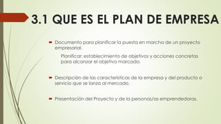 3.1 QUE ES EL PLAN DE EMPRESA
 Documento para planificar la puesta en marcha de un proyecto
empresarial.
Planificar: establecimiento de objetivos y acciones concretas
para alcanzar el objetivo marcado.
 Descripción de las características de la empresa y del producto o
servicio que se lanza al mercado.
 Presentación del Proyecto y de la personas/as emprendedoras.
 