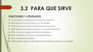 3.2 PARA QUE SIRVE
FUNCIONES Y UTILIDADES
 Para organizar y planificar el proceso de creación.
 Para pensar en lo mas básico y en los detalles.
 Para conocer el sector y la demanda del mercado.
 Para decidir como será tu negocio y tu producto/servicio.
 Para calcular los riesgos e intentar minimizarlos.
 Para contactar con socios u otros profesionales.
 Para conseguir financiación.
 PARA SABER SI RESULTA RENTABLE/VIABLE PONER EN MARCHA LA EMPRESA
 