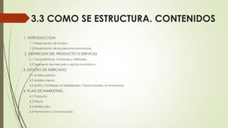 3.3 COMO SE ESTRUCTURA. CONTENIDOS
1. INTRODUCCION
1.1 Presentación de la idea.
1.2 Presentación de las personas promotoras.
2. DEFINICION DEL PRODUCTO O SERVICIO
2.1 Características, funciones y utilidades.
2.2 Segmento de mercado y sector económico.
3. ESTUDIO DE MERCADO
3.1 Análisis externo.
3.2 Análisis interno.
3.3 DAFO ( Fortalezas Vs Debilidades / Oportunidades Vs Amenazas)
4. PLAN DE MARKETING
4.1 Producto.
4.2 Precio.
4.3 Distribución.
4.4 Promoción o comunicación.
 
