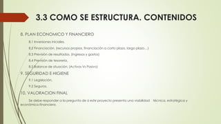 3.3 COMO SE ESTRUCTURA. CONTENIDOS
8. PLAN ECONOMICO Y FINANCIERO
8.1 Inversiones iniciales.
8.2 Financiación. (recursos propios, financiación a corto plazo, largo plazo…)
8.3 Previsión de resultados. (ingresos y gastos)
8.4 Previsión de tesorería.
8.5 Balance de situación. (Activos Vs Pasivo)
9. SEGURIDAD E HIGIENE
9.1 Legislación.
9.2 Seguros.
10. VALORACION FINAL
Se debe responder a la pregunta de si este proyecto presenta una viabilidad técnica, estratégica y
económico-financiera.
 