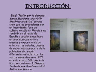 INTRODUCCIÓN: Elegí  “Pasión por la Semana Santa Murciana: una visión histórico artística”  porque creo que las procesiones son un importante foco de cultura no sólo en Murcia sino también en el resto de España y ayudan a que haya un gran acercamiento a museos y exposiciones de arte, visitas guiadas, deseos de saber más por parte de la población etc. según diferentes estadísticas, las visitas aumentan en un 70% en esta época. Sólo que éste libro se centra en la Semana Santa de nuestra Comunidad Autónoma, Murcia. 