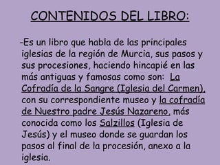 CONTENIDOS DEL LIBRO: -Es un libro que habla de las principales iglesias de la región de Murcia, sus pasos y sus procesiones, haciendo hincapié en las más antiguas y famosas como son:  La Cofradía de la Sangre (Iglesia del Carmen),  con su correspondiente museo y  la cofradía de Nuestro padre Jesús Nazareno,  más conocida como los  Salzillos  (Iglesia de Jesús) y el museo donde se guardan los pasos al final de la procesión, anexo a la iglesia. 