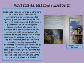 PROCESIONES, IGLESIAS Y MUSEOS II: Cada paso tiene su leyenda y este libro las cuenta todas así como la estructura arquitectónica de las iglesias y museos, anécdotas de todo tipo, creencias populares, tratamiento y conservación de las imágenes durante todo el año, como es el ejemplo de la Santa Cena de Salzillo, cuya mesa está vacía todo el año dentro del museo excepto el Viernes Santo por la mañana, que se llena con los mejores manjares de la huerta murciana o cómo separan las diferentes figuras unas de otras en el museo del Carmen y luego las unen para la procesión. En fin, un libro muy completo, que a mí me gusta mucho y que leo cada año por Semana Santa porque es entretenido y dinámico. Imagen tomada del libro 