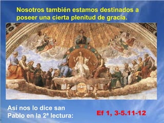 Nosotros también estamos destinados a
poseer una cierta plenitud de gracia.

Así nos lo dice san
Pablo en la 2ª lectura:

Ef 1, 3-5.11-12

 